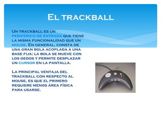 El trackball Un trackball es un  periférico de entrada  que tiene la misma funcionalidad que un  mouse . En general, consta de una gran bola acoplada a una base fija; la bola se mueve con los dedos y permite desplazar un  cursor  en la pantalla. La principal ventaja del trackball con respecto al mouse, es que el primero requiere menos área física para usarse. 