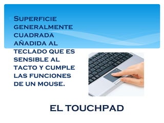 EL TOUCHPAD Superficie generalmente cuadrada añadida al teclado que es sensible al tacto y cumple las funciones de un mouse. 
