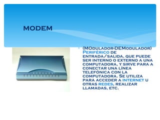 modem (MOdulador-DEModulador)  Periférico  de entrada/salida, que puede ser interno o externo a una computadora, y sirve para a conectar una línea telefónica con la computadora. Se utiliza para acceder a  internet  u otras  redes , realizar llamadas, etc. 