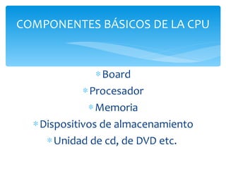 Board Procesador Memoria Dispositivos de almacenamiento Unidad de cd, de DVD etc.  COMPONENTES BÁSICOS DE LA CPU 