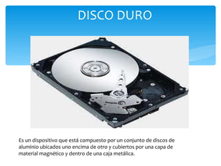 DISCO DURO Es un dispositivo que está compuesto por un conjunto de discos de aluminio ubicados uno encima de otro y cubiertos por una capa de material magnético y dentro de una caja metálica. 