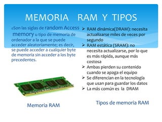 MEMORIA  RAM  Y  TIPOS Memoria RAM 0 Son las siglas de  random Access  memory  u tipo de memoria de ordenador a la que se puede acceder aleatoriamente; es decir, se puede acceder a cualquier byte de memoria sin acceder a los byte  precedentes. Tipos de memoria RAM RAM dinámica(DRAM): necesita actualizarse miles de veces por segundo RAM estática (SRAM): no necesita actualizarse, por lo que es más rápida, aunque más costosa Ambas pierden su contenido cuando se apaga el equipo Se diferencian en la tecnología que usan para guardar los datos La más común es  la  DRAM 