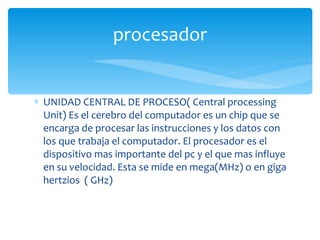 UNIDAD CENTRAL DE PROCESO( Central processing  Unit) Es el cerebro del computador es un chip que se encarga de procesar las instrucciones y los datos con los que trabaja el computador. El procesador es el dispositivo mas importante del pc y el que mas influye en su velocidad. Esta se mide en mega(MHz) o en giga hertzios  ( GHz) procesador 
