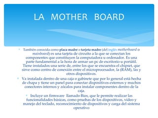 También conocida como  placa madre  o  tarjeta madre  (del  inglés   motherboard  o  mainboard ) es una tarjeta de circuito a la que se conectan los componentes que constituyen la computadora u ordenador. Es una parte fundamental a la hora de armar un pc de escritorio u portátil. Tiene instalados una serie de, entre los que se encuentra el chipset, que sirve como centro de conexión entre el microprocesador, la (RAM), las y otros dispositivos. Va instalada dentro de una caja o gabinete que por lo general está hecha de chapa y tiene un panel para conectar dispositivos externos y muchos conectores internos y zócalos para instalar componentes dentro de la caja. Incluye un firmware  llamado Bios, que le permite realizar las funcionalidades básicas, como pruebas de los dispositivos, vídeo y manejo del teclado, reconocimiento de dispositivos y carga del sistema operativo LA  MOTHER  BOARD 