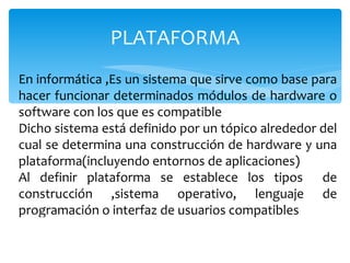 PLATAFORMA En informática ,Es un sistema que sirve como base para hacer funcionar determinados módulos de hardware o software con los que es compatible Dicho sistema está definido por un tópico alrededor del cual se determina una construcción de hardware y una plataforma(incluyendo entornos de aplicaciones) Al definir plataforma se establece los tipos  de construcción ,sistema operativo, lenguaje de programación o interfaz de usuarios compatibles 