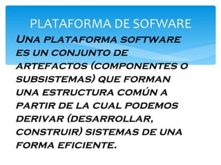 PLATAFORMA DE SOFWARE Una plataforma software es un conjunto de artefactos (componentes o subsistemas) que forman una estructura común a partir de la cual podemos derivar (desarrollar, construir) sistemas de una forma eficiente.   
