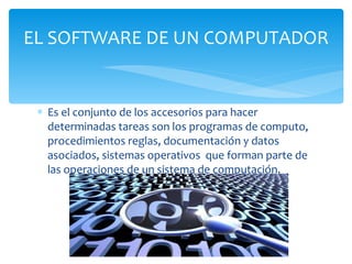 Es el conjunto de los accesorios para hacer determinadas tareas son los programas de computo, procedimientos reglas, documentación y datos asociados, sistemas operativos  que forman parte de las operaciones de un sistema de computación. EL SOFTWARE DE UN COMPUTADOR 