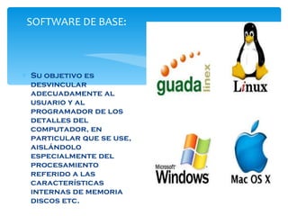 SOFTWARE DE BASE:  Su objetivo es desvincular adecuadamente al usuario y al programador de los detalles del computador, en particular que se use, aislándolo especialmente del procesamiento referido a las características internas de memoria discos etc.  