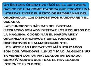 Un Sistema Operativo (SO) es el software básico de una computadora que provee una interfaz entre el resto de programas del ordenador, los dispositivos hardware y el usuario.  Las funciones básicas del Sistema Operativo son administrar los recursos de la máquina, coordinar el hardware y organizar archivos y directorios en dispositivos de almacenamiento.  Los Sistemas Operativos más utilizados son Dos, Windows, Linux y Mac. Algunos SO ya vienen con un navegador integrado, como Windows que trae el navegador Internet Explorer. 