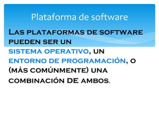 Plataforma de software Las plataformas de software pueden ser un  sistema operativo , un  entorno de programación , o (más comúnmente) una combinación  de  ambos .  