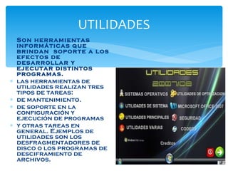 UTILIDADES Son herramientas informáticas que brindan  soporte a los efectos de desarrollar y ejecutar distintos programas.  las herramientas de utilidades realizan tres tipos de tareas: de mantenimiento. de soporte en la configuración y ejecución de programas y otras tareas en general. Ejemplos de utilidades son los desfragmentadores de disco o los programas de desciframiento de archivos.  