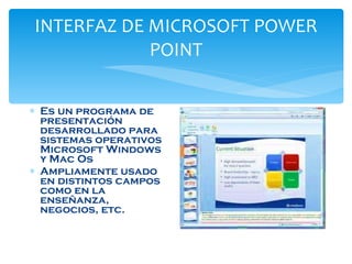 INTERFAZ DE MICROSOFT POWER POINT Es un programa de presentación desarrollado para sistemas operativos Microsoft Windows y Mac Os  Ampliamente usado en distintos campos como en la enseñanza, negocios, etc. 