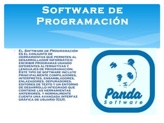 Software de Programación El  Software de Programación  es el conjunto de herramientas que permiten al desarrollador informático escribir programas usando diferentes alternativas y lenguajes de programación. Este tipo de software incluye principalmente compiladores, intérpretes, ensambladores, enlazadores, depuradores, editores de texto y un entorno de desarrollo integrado que contiene las herramientas anteriores, y normalmente cuenta una avanzada interfaz gráfica de usuario (GUI). 