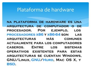 Plataforma de hardware Una plataforma de hardware es una arquitectura de computador o de procesador. Por ejemplo, los  procesadores   x86  y  x86-64  son las arquitecturas más comunes actualmente para los computadores caseros. Entre los sistemas operativos existentes para estas arquitecturas se cuentan Windows, GNU/Linux,  GNU / Hurd , Mac OS X, y  BSD . 