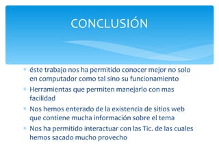 éste trabajo nos ha permitido conocer mejor no solo en computador como tal sino su funcionamiento Herramientas que permiten manejarlo con mas facilidad Nos hemos enterado de la existencia de sitios web que contiene mucha información sobre el tema Nos ha permitido interactuar con las Tic. de las cuales hemos sacado mucho provecho CONCLUSIÓN 