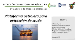 EQUIPO 1
Altanas Lynda
González Cervantes Andrés
López Nieto Jennifer
Medina Calderón Fanny Saraí
Nogueira Guimarães Ezequias
Servín Cervantes Mónica
Celaya, GTO
TECNOLÓGICO NACIONAL DE MÉXICO EN CELAYA
Evaluación de impacto ambiental
Plataforma petrolera para
extracción de crudo
 