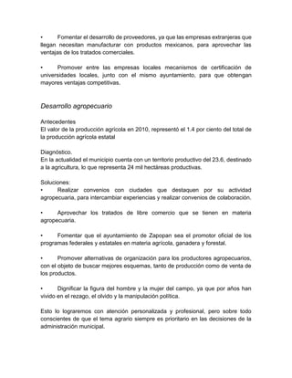 • Fomentar el desarrollo de proveedores, ya que las empresas extranjeras que
llegan necesitan manufacturar con productos mexicanos, para aprovechar las
ventajas de los tratados comerciales.
• Promover entre las empresas locales mecanismos de certificación de
universidades locales, junto con el mismo ayuntamiento, para que obtengan
mayores ventajas competitivas.
Desarrollo agropecuario
Antecedentes
El valor de la producción agrícola en 2010, representó el 1.4 por ciento del total de
la producción agrícola estatal
Diagnóstico.
En la actualidad el municipio cuenta con un territorio productivo del 23.6, destinado
a la agricultura, lo que representa 24 mil hectáreas productivas.
Soluciones:
• Realizar convenios con ciudades que destaquen por su actividad
agropecuaria, para intercambiar experiencias y realizar convenios de colaboración.
• Aprovechar los tratados de libre comercio que se tienen en materia
agropecuaria.
• Fomentar que el ayuntamiento de Zapopan sea el promotor oficial de los
programas federales y estatales en materia agrícola, ganadera y forestal.
• Promover alternativas de organización para los productores agropecuarios,
con el objeto de buscar mejores esquemas, tanto de producción como de venta de
los productos.
• Dignificar la figura del hombre y la mujer del campo, ya que por años han
vivido en el rezago, el olvido y la manipulación política.
Esto lo lograremos con atención personalizada y profesional, pero sobre todo
conscientes de que el tema agrario siempre es prioritario en las decisiones de la
administración municipal.
 