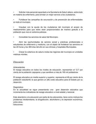 • Solicitar más personal capacitado a la Secretaría de Salud Jalisco, sobre todo
en materia de enfermería, para brindar un mejor servicio a los ciudadanos.
• Fortalecer las campañas de vacunación y de prevención de enfermedades
en todo el municipio.
• Impulsar con la ayuda de los ciudadanos del municipio el acopio de
medicamentos para que estos sean proporcionados de manera gratuita a la
población que vive en extrema pobreza.
• Consolidar los servicios de salud del Municipio.
• Abrir las oportunidades de servicio social y prácticas profesionales a
estudiantes de enfermería y medicina, con el objeto de fortalecer los servicios en
las 24 horas y los 365 días del año en sus clínicas y hospitales Municipales.
• Crecer la cobertura de salud a todas las regiones del municipio en unidades
médicas móviles.
Educación
Antecedentes
El rezago educativo en todos los niveles de educación, representan el 12.7 por
ciento de la población zapopana y que serefiere a más de 160 mil pobladores
El rezago educativo en media superior y superior, representa el 46 por ciento de la
población estudiantil, lo que genera un alto costo educativo para el Estado por su
deserción.
Diagnóstico
En la actualidad se sigue presentando una gran deserción educativa que
incrementa los indicadores de rezago educativo a nivel estatal y nacional.
Este abandono a la educación por parte de los educandos, tiene como motivos los
problemas intrafamiliares, la drogadicción, alcoholismo y la depresión económica,
entre otros.
Soluciones:
 