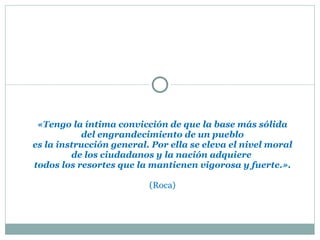«Tengo la íntima convicción de que la base más sólida del engrandecimiento de un pueblo es la instrucción general. Por ella se eleva el nivel moral de los ciudadanos y la nación adquiere  todos los resortes que la mantienen vigorosa y fuerte.». (Roca) 