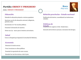 Extender la educación primaria a sectores populares. Sancionar una ley de educación universal, obligatoria,  gratuita y laica. Incrementar el nº de escuelas públicas. Fomentar la formación de maestros.  Dictar una Ley  marco para el estatuto universitario. Crear un Hospital que dependa de la facultad de Medicina. Educación Salud Pacificación del interior, consolidando las instituciones estatales. Relación provincias - Estado nacional Creación de los registros civiles -Estado laico- . Extensión del territorio nacional y exterminio del aborigen. Políticas de Estado Roca 1843-1914 Disminuir la deuda externa. Crear inversiones en obras públicas. Fomentar la exportación de carne vacuna. Extender las vías ferroviarias a todo el país. Economía Partido:  ORDEN Y PROGRESO Lista:  ORDEN Y PROGRESO 