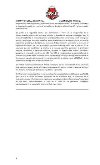 COMITÉ CENTRAL PROVINCIAL UNIÓN CÍVICA RADICAL
La promoción del trabajo se inscribe en la necesidad de una política cierta de respaldo a las PYMES
y Cooperativas, debiendo resolverse los problemas de acceso a la información y a los mercados
internacionales.
La vuelta a la seguridad jurídica que promovemos a través de la recuperación de la
institucionalidad política del país tiene también la finalidad de asegurar condiciones para la
inversión capitalista. Es necesario volver a la senda del desarrollo económico y social. El Congreso
por su condición de institución pluralista debe ser el ámbito de la construcción de un acuerdo
económico y social que abandone una economía de base extractiva y rentística y promueva el
desarrollo económico del país y establezca las instituciones adecuadas para la construcción de
acuerdos que den estabilidad y fortaleza a la moneda argentina, garanticen la producción
regional, promuevan el desarrollo industrial, recupere las producciones agrícola, ganadera y
pesquera, la integración económica del NOA y del NEA, la incorporación a la economía formal de
quienes trabajan en negro, la eliminación de los impuestos al trabajo, la integración favorable de
la economía argentina a la economía internacional, optimice la relación con el MERCOSUR y defina
con claridad la integración al mercado del pacífico.
La política económica internacional deberá enmarcarse en una reorientación de las relaciones
internacionales argentinas hacia los países que respetan las normas internacionales que protegen
los derechos humanos y la democracia republicana y pluralista.
4.7 Es preciso introducir cambios en las normativas heredadas de la convertibilidad de los años 90,
para facilitar el acceso al crédito hipotecario de los argentinos. Hoy, la prohibición de la
indexación, impide el financiamiento hipotecario ajustado por índices inflacionarios y/o salariales,
lo que eleva injustificadamente el valor de la cuota de los préstamos, reduciendo
significativamente el acceso a los préstamos de la clase media.
6
 