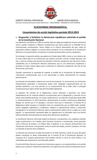 COMITÉ CENTRAL PROVINCIAL UNIÓN CÍVICA RADICAL
Domicilio: Avenidas Buchardo y Ramón Martirénez – 3300 POSADAS – MISIONES (TE 0376-4455933)
PLATAFORMA PROGRAMÁTICA:
Lineamientos de acción legislativa período 2013-2015
1. Resguardar y fortalecer la democracia republicana volviendo al sentido
de la Constitución Nacional
Los argentinos suscribimos en 1994 un acuerdo sobre las reglas que regularían nuestra convivencia
social y política mediante la Reforma Constitucional que fuera jurada por la totalidad de los
convencionales constituyentes. Hecho inédito en la historia democrática del país: todas las
expresiones políticas elegidas en comicios libres acordaron en los contenidos de la Constitución
Nacional y se comprometieron a fortalecer la convivencia democrática, plural y republicana.
Sin embargo, la expresión política que gobierna el Estado desde 2003, insiste en una relectura de
la misma sobre todo en las instituciones que implican controlar y limitar al Poder Ejecutivo. Por
ello, y ante los intentos permanentes de extender el término presidencial más allá de los límites
establecidos por la Constitución Nacional sostenemos que en una democracia republicana y
pluralista no existe motivo alguno para incrementar la reelección presidencial más allá de dos
términos de cuatro años.
También sostenemos la necesidad de respetar el sentido de la introducción de determinadas
instituciones constitucionales que se han desvirtuado al utilizar abusivamente las mayorías
parlamentarias.
Los decretos de necesidad y urgencia son normas de excepción. En consecuencia, las Comisiones
Parlamentarias destinadas a reconocerlos deben estar integradas mayoritariamente por los
partidos opositores y ser muy estrictas en su reconocimiento. No se debe violar el precepto
constitucional que niega al Poder Ejecutivo facultades legislativas.
La adopción del Consejo de la Magistratura estuvo destinads a garantizar una mayor
independencia de las mayorías políticas circunstanciales para la designación y remoción de los
jueces como también garantizar una mayor calidad técnica. Las reformas introducidas desde 2005
y, fundamentalmente, en 2013 desvirtúan absolutamente el sentido constitucional debiéndose
derogar las normas que él se opongan y sancionar otras que lo interpreten. El Consejo de la
Magistratura debe recuperar el equilibrio entre sus componentes que no debió haber perdido:
jueces, abogados, legisladores y académicos, integran la representación política y estamental
consagrada en la Constitución Nacional. Sólo la representación política tiene su origen en el voto
popular. La representación estamental debe ser regulada pero no eliminada como una facción
política pretende reinterpretando los valores de la democracia republicana.
La Constitución Nacional reformada amplió los derechos y las garantías a los ciudadanos dándole
rango constitucional a los Tratados sobre Derechos Humanos e incorporando nuevas garantías
como el Recurso de Amparo y el Habeas Data. El gobierno y sus mayorías parlamentarias han
introducido restricciones a las garantías contra la acción del estado, acciones cautelares, Sin ellos
es imposible el ejercicio de la ciudadanía.
La intención de concentrar el poder del estado en el Poder Ejecutivo a partir de suma del poder
público constituye un delito contemplado por el artículo 29 de la Constitución Nacional. La
conquista de la mayoría parlamentaria hará factible tramitar el inicio de Juicio Político a las
autoridades que impulsaron la suma del poder público.
El control del Poder Ejecutivo requiere de instituciones capaces y no comprometidas con el partido
político que lo expresa. Proponemos devolverle a los organismos de control las atribuciones que le
1
 