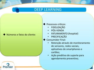  Processos críticos:
• FIDELIZAÇÃO
• PÓS-VENDA
• FATURAMENTO (hospital)
• PRECIFICAÇÃO
 Consumidor Final:
• Retenção através de monitoramento
de sensores, redes sociais,
aplicativos de smartphones e
cartões;
• Ação preditiva de suporte para
agendamento preventivo;
DEEP LEARNING
 Números e fatos do cliente:
 