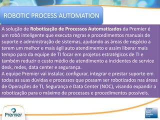 ROBOTIC PROCESS AUTOMATION
A solução de Robotização de Processos Automatizados da Premier é
um robô inteligente que executa regras e procedimentos manuais de
suporte e administração de sistemas, ajudando as áreas de negócio a
terem um melhor e mais ágil auto atendimento e assim liberar mais
tempo para da equipe de TI focar em projetos estratégicos de TI e
também reduzir o custo médio de atendimento a incidentes de service
desk, redes, data center e segurança.
A equipe Premier vai instalar, configurar, integrar e prestar suporte em
todas as suas dúvidas e processos que possam ser robotizados nas áreas
de Operações de TI, Segurança e Data Center (NOC), visando expandir a
robotização para o máximo de processos e procedimentos possíveis.
 