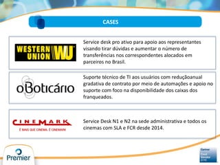 CASES
Service desk pro ativo para apoio aos representantes
visando tirar dúvidas e aumentar o número de
transferências nos correspondentes alocados em
parceiros no Brasil.
Suporte técnico de TI aos usuários com reduçãoanual
gradativa de contrato por meio de automações e apoio no
suporte com foco na disponibilidade dos caixas dos
franqueados.
Service Desk N1 e N2 na sede administrativa e todos os
cinemas com SLA e FCR desde 2014.
 