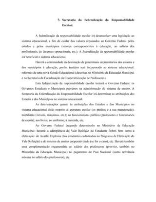 7- Secretaria da Federalização da Responsabilidade
                                 Escolar:


           A federalização da responsabilidade escolar irá desenvolver uma legislação ao
sistema educacional, a fim de cuidar dos valores repassados ao Governo Federal pelos
estados e pelos municípios (valores correspondentes à educação, ao salário dos
profissionais, às despesas operacionais, etc.). A federalização da responsabilidade escolar
irá beneficiar o sistema educacional.
           Haverá a continuidade da destinação de percentuais orçamentários dos estados e
dos municípios à educação, porém também será incorporado ao sistema educacional:
reformas de uma nova Gestão Educacional (descritas no Ministério da Educação Municipal
e na Secretaria da Coordenação da Cooperativização de Professores).
           Esta federalização da responsabilidade escolar tornará o Governo Federal, os
Governos Estaduais e Municipais parceiros na administração do sistema de ensino. A
Secretaria da Federalização da Responsabilidade Escolar irá determinar as atribuições dos
Estados e dos Municípios no sistema educacional.
           As determinações quanto às atribuições dos Estados e dos Municípios no
sistema educacional dirão respeito à: estrutura escolar (os prédios e a sua manutenção);
mobiliário (móveis, máquinas, etc.); ao funcionalismo público (professores e funcionários
de escola); aos livros; ao uniforme; à merenda, etc.
           Ao Governo Federal (segundo determinado no Ministério da Educação
Municipal) haverá: a adimplência do Vale Refeição do Estudante Pobre, bem como a
efetivação: do Auxílio Diploma (dos estudantes cadastrados no Programa de Efetivação do
Vale Refeição) e do sistema de ensino cooperativizado (se for o caso), etc. Haverá também
uma complementação orçamentária ao salário dos professores (previsto, também no
Ministério da Educação Municipal) no pagamento do Piso Nacional (como referência
mínima ao salário dos professores), etc.
 