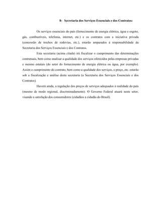 8- Secretaria dos Serviços Essenciais e dos Contratos:


              Os serviços essenciais do país (fornecimento de energia elétrica, água e esgoto,
gás, combustíveis, telefonia, internet, etc.) e os contratos com a iniciativa privada
(concessão de trechos de rodovias, etc.), estarão amparados à responsabilidade da
Secretaria dos Serviços Essenciais e dos Contratos.
              Esta secretaria (acima citada) irá fiscalizar o cumprimento das determinações
contratuais, bem como analisar a qualidade dos serviços oferecidos pelas empresas privadas
e mesmo estatais (do setor do fornecimento de energia elétrica ou água, por exemplo).
Assim o cumprimento do contrato, bem como a qualidade dos serviços, o preço, etc. estarão
sob a fiscalização e análise desta secretaria (a Secretaria dos Serviços Essenciais e dos
Contratos).
              Haverá ainda, a regulação dos preços de serviços adequados à realidade do país
(mesmo de modo regional, discriminadamente). O Governo Federal atuará neste setor,
visando a satisfação dos consumidores (cidadãos a cidadãs do Brasil).
 