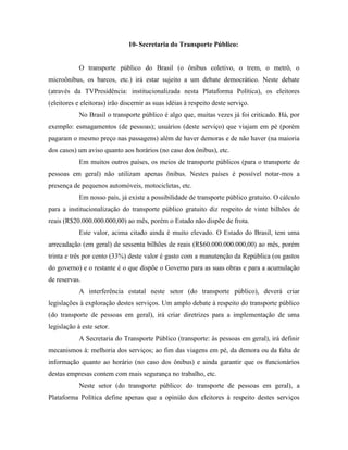 10- Secretaria do Transporte Público:


            O transporte público do Brasil (o ônibus coletivo, o trem, o metrô, o
microônibus, os barcos, etc.) irá estar sujeito a um debate democrático. Neste debate
(através da TVPresidência: institucionalizada nesta Plataforma Política), os eleitores
(eleitores e eleitoras) irão discernir as suas idéias à respeito deste serviço.
            No Brasil o transporte público é algo que, muitas vezes já foi criticado. Há, por
exemplo: esmagamentos (de pessoas); usuários (deste serviço) que viajam em pé (porém
pagaram o mesmo preço nas passagens) além de haver demoras e de não haver (na maioria
dos casos) um aviso quanto aos horários (no caso dos ônibus), etc.
            Em muitos outros países, os meios de transporte públicos (para o transporte de
pessoas em geral) não utilizam apenas ônibus. Nestes países é possível notar-mos a
presença de pequenos automóveis, motocicletas, etc.
            Em nosso país, já existe a possibilidade de transporte público gratuito. O cálculo
para a institucionalização do transporte público gratuito diz respeito de vinte bilhões de
reais (R$20.000.000.000,00) ao mês, porém o Estado não dispõe de frota.
            Este valor, acima citado ainda é muito elevado. O Estado do Brasil, tem uma
arrecadação (em geral) de sessenta bilhões de reais (R$60.000.000.000,00) ao mês, porém
trinta e três por cento (33%) deste valor é gasto com a manutenção da República (os gastos
do governo) e o restante é o que dispõe o Governo para as suas obras e para a acumulação
de reservas.
            A interferência estatal neste setor (do transporte público), deverá criar
legislações à exploração destes serviços. Um amplo debate à respeito do transporte público
(do transporte de pessoas em geral), irá criar diretrizes para a implementação de uma
legislação à este setor.
            A Secretaria do Transporte Público (transporte: às pessoas em geral), irá definir
mecanismos à: melhoria dos serviços; ao fim das viagens em pé, da demora ou da falta de
informação quanto ao horário (no caso dos ônibus) e ainda garantir que os funcionários
destas empresas contem com mais segurança no trabalho, etc.
            Neste setor (do transporte público: do transporte de pessoas em geral), a
Plataforma Política define apenas que a opinião dos eleitores à respeito destes serviços
 
