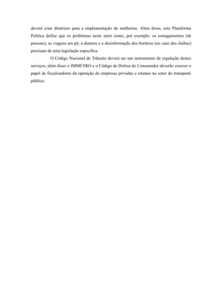 deverá criar diretrizes para a implementação de melhorias. Além disso, esta Plataforma
Política define que os problemas neste setor como, por exemplo: os esmagamentos (de
pessoas); as viagens em pé; a demora e a desinformação dos horários (no caso dos ônibus)
precisam de uma legislação específica.
           O Código Nacional de Trânsito deverá ser um instrumento de regulação destes
serviços, além disso o IMMETRO e o Código de Defesa do Consumidor deverão exercer o
papel de fiscalizadores da operação de empresas privadas e estatais no setor do transporte
público.
 