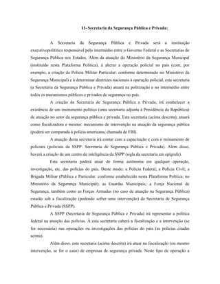 11- Secretaria da Segurança Pública e Privada:


           A   Secretaria   da   Segurança     Pública   e   Privada   será   a   instituição
executivopolítitica responsável pelo intermédio entre o Governo Federal e as Secretarias de
Segurança Pública nos Estados. Além da atuação do Ministério da Segurança Municipal
(instituído nesta Plataforma Política), à alterar a operação policial no país (com, por
exemplo, a criação da Polícia Militar Particular: conforme determinado no Ministério da
Segurança Municipal) e à determinar diretrizes nacionais à operação policial, esta secretaria
(a Secretaria da Segurança Pública e Privada) atuará na politização e no intermédio entre
todos os mecanismos públicos e privados de segurança no país.
           A criação da Secretaria de Segurança Pública e Privada, irá estabelecer a
existência de um instrumento político (uma secretaria adjunta à Presidência da República)
de atuação no setor da segurança pública e privada. Esta secretaria (acima descrita), atuará
como fiscalizadora e mesmo: mecanismo de intervenção na atuação da segurança pública
(poderá ser comparada à polícia americana, chamada de FBI).
           A atuação desta secretaria irá contar com a capacitação e com o treinamento de
policiais (policiais da SSPP: Secretaria de Segurança Pública e Privada). Além disso,
haverá a criação de um centro de inteligência da SSPP (sigla da secretaria em epígrafe).
           Esta secretaria poderá atuar de forma autônoma em qualquer operação,
investigação, etc. das polícias do país. Deste modo: a Polícia Federal; a Polícia Civil; a
Brigada Militar (Pública e Particular: conforme estabelecido nesta Plataforma Política; no
Ministério da Segurança Municipal); as Guardas Municipais; a Força Nacional de
Segurança, também como as Forças Armadas (no caso de atuação na Segurança Pública)
estarão sob a fiscalização (podendo sofrer uma intervenção) da Secretaria de Segurança
Pública e Privada (SSPP).
           A SSPP (Secretaria de Segurança Pública e Privada) irá representar a política
federal na atuação das polícias. À esta secretaria caberá a fiscalização e a intervenção (se
for necessária) nas operações ou investigações das polícias do país (as polícias citadas
acima).
           Além disso, esta secretaria (acima descrita) irá atuar na fiscalização (ou mesmo
intervenção, se for o caso) de empresas de segurança privada. Neste tipo de operação a
 