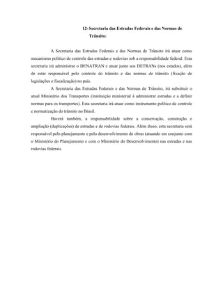 12- Secretaria das Estradas Federais e das Normas de
                                  Trânsito:


           A Secretaria das Estradas Federais e das Normas de Trânsito irá atuar como
mecanismo político de controle das estradas e rodovias sob a responsabilidade federal. Esta
secretaria irá administrar o DENATRAN e atuar junto aos DETRANs (nos estados), além
de estar responsável pelo controle do trânsito e das normas de trânsito (fixação de
legislações e fiscalização) no país.
           A Secretaria das Estradas Federais e das Normas de Trânsito, irá substituir o
atual Ministério dos Transportes (instituição ministerial à administrar estradas e a definir
normas para os transportes). Esta secretaria irá atuar como instrumento político de controle
e normatização do trânsito no Brasil.
           Haverá também, a responsabilidade sobre a conservação, construção e
ampliação (duplicações) de estradas e de rodovias federais. Além disso, esta secretaria será
responsável pelo planejamento e pelo desenvolvimento de obras (atuando em conjunto com
o Ministério do Planejamento e com o Ministério do Desenvolvimento) nas estradas e nas
rodovias federais.
 