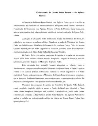13- Secretaria do Quarto Poder Federal e da Agência
                                   Pretora:


           A Secretaria do Quarto Poder Federal e da Agência Pretora prevê o auxílio ao
funcionamento do Ministério da Institucionalização do Quarto Poder Federal: o Poder da
Fiscalização do Orçamento e da Agência Pretora; o Poder da Opinião. Deste modo, esta
secretaria (acima descrita), irá contribuir no trabalho de institucionalização do Quarto Poder
Federal.
           A criação de um quarto poder institucional federal na República do Brasil, irá
estabelecer um avanço na cultura política. Através da criação do Ministério do Quarto
Poder (estabelecido nesta Plataforma Política) e da Secretaria do Quarto Poder, irá atuar o
Governo Federal junto ao Poder Legislativo e ao Poder Judiciário a fim de estabelecer a
institucionalização deste Pátrio Poder Federal (o Poder da Opinião).
           O Quarto Poder irá realizar pesquisas de opinião à respeito do orçamento
federal. Além disso, realizará também pesquisa de opinião à respeito de sentenças judiciais
(criminais), conforme disposto no Ministério do Quarto Poder.
           Esta secretaria (em epígrafe) buscará dinamizar as relações entre o
funcionamento e os pareceres obtidos pelo Ministério do Quarto Poder, o Poder Executivo
Federal e os demais poderes institucionais federais (o Poder Legislativo e o Poder
Judiciário). Assim, será coerente que o Ministério do Quarto Poder promova as pesquisas e
que a Secretaria do Quarto Poder (esta secretaria) promova o andamento do resultado das
pesquisas à: classe política e aos poderes institucionais federais, etc.
           O parecer das pesquisas de opinião do Ministério do Quarto Poder Federal,
estará compilado à opinião pública e tornará o Estado do Brasil apto à instituir o Pátrio
Poder Federal da Opinião (em alguns anos, acredito). O Ministério do Quarto Poder Federal
e mesmo esta secretaria (a Secretaria do Quarto Poder Federal e da Agência Pretora) irão
realizar o trabalho de instrumentação política da criação do Quarto Poder Federal (um
quarto pátrio poder).
 