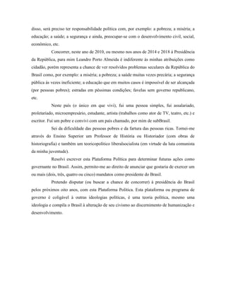 disso, será preciso ter responsabilidade política com, por exemplo: a pobreza; a miséria; a
educação; a saúde; a segurança e ainda, preocupar-se com o desenvolvimento civil, social,
econômico, etc.
           Concorrer, neste ano de 2010, ou mesmo nos anos de 2014 e 2018 à Presidência
da República, para mim Leandro Porto Almeida é indiferente às minhas atribuições como
cidadão, porém representa a chance de ver resolvidos problemas seculares da República do
Brasil como, por exemplo: a miséria; a pobreza; a saúde muitas vezes precária; a segurança
pública às vezes ineficiente; a educação que em muitos casos é impossível de ser alcançada
(por pessoas pobres); estradas em péssimas condições; favelas sem governo republicano,
etc.
           Neste país (o único em que vivi), fui uma pessoa simples, fui assalariado,
proletariado, microempresário, estudante, artista (trabalhos como ator de TV, teatro, etc.) e
escritor. Fui um pobre e convivi com um país chamado, por mim de subBrasil.
           Sei da dificuldade das pessoas pobres e da fartura das pessoas ricas. Tornei-me
através do Ensino Superior um Professor de História ou Historiador (com obras de
historiografia) e também um teoricopolítico liberalsocialista (em virtude da luta comunista
da minha juventude).
           Resolvi escrever esta Plataforma Política para determinar futuras ações como
governante no Brasil. Assim, permito-me ao direito de anunciar que gostaria de exercer um
ou mais (dois, três, quatro ou cinco) mandatos como presidente do Brasil.
           Pretendo disputar (ou buscar a chance de concorrer) à presidência do Brasil
pelos próximos oito anos, com esta Plataforma Política. Esta plataforma ou programa de
governo é coligável à outras ideologias políticas, é uma teoria política, mesmo uma
ideologia e compila o Brasil à alteração de seu civismo ao discernimento de humanização e
desenvolvimento.
 