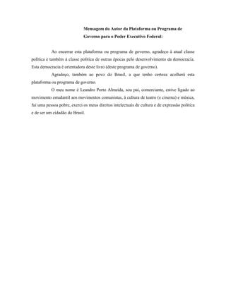 Mensagem do Autor da Plataforma ou Programa de
                             Governo para o Poder Executivo Federal:


           Ao encerrar esta plataforma ou programa de governo, agradeço à atual classe
política e também à classe política de outras épocas pelo desenvolvimento da democracia.
Esta democracia é orientadora deste livro (deste programa de governo).
           Agradeço, também ao povo do Brasil, a que tenho certeza acolherá esta
plataforma ou programa de governo.
           O meu nome é Leandro Porto Almeida, sou pai, comerciante, estive ligado ao
movimento estudantil aos movimentos comunistas, à cultura de teatro (e cinema) e música,
fui uma pessoa pobre, exerci os meus direitos intelectuais de cultura e de expressão política
e de ser um cidadão do Brasil.
 