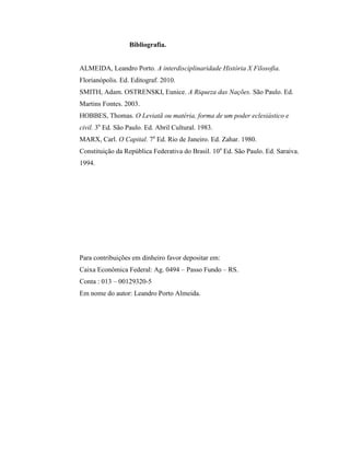 Bibliografia.


ALMEIDA, Leandro Porto. A interdisciplinaridade História X Filosofia.
Florianópolis. Ed. Editograf. 2010.
SMITH, Adam. OSTRENSKI, Eunice. A Riqueza das Nações. São Paulo. Ed.
Martins Fontes. 2003.
HOBBES, Thomas. O Leviatã ou matéria, forma de um poder eclesiástico e
civil. 3a Ed. São Paulo. Ed. Abril Cultural. 1983.
MARX, Carl. O Capital. 7a Ed. Rio de Janeiro. Ed. Zahar. 1980.
Constituição da República Federativa do Brasil. 10a Ed. São Paulo. Ed. Saraiva.
1994.




Para contribuições em dinheiro favor depositar em:
Caixa Econômica Federal: Ag. 0494 – Passo Fundo – RS.
Conta : 013 – 00129320-5
Em nome do autor: Leandro Porto Almeida.
 