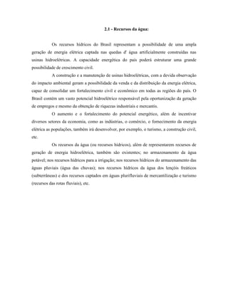 2.1 - Recursos da água:


            Os recursos hídricos do Brasil representam a possibilidade de uma ampla
geração de energia elétrica captada nas quedas d' água artificialmente construídas nas
usinas hidroelétricas. A capacidade energética do país poderá estruturar uma grande
possibilidade de crescimento civil.
            A construção e a manutenção de usinas hidroelétricas, com a devida observação
do impacto ambiental geram a possibilidade da venda e da distribuição da energia elétrica,
capaz de consolidar um fortalecimento civil e econômico em todas as regiões do país. O
Brasil contém um vasto potencial hidroelétrico responsável pela oportunização da geração
de empregos e mesmo da obtenção de riquezas industriais e mercantis.
            O aumento e o fortalecimento do potencial energético, além de incentivar
diversos setores da economia, como as indústrias, o comércio, o fornecimento da energia
elétrica as populações, também irá desenvolver, por exemplo, o turismo, a construção civil,
etc.
            Os recursos da água (ou recursos hídricos), além de representarem recursos de
geração de energia hidroelétrica, também são existentes; no armazenamento da água
potável; nos recursos hídricos para a irrigação; nos recursos hídricos do armazenamento das
águas pluviais (água das chuvas); nos recursos hídricos da água dos lençóis freáticos
(subterrâneas) e dos recursos captados em águas plurifluviais de mercantilização e turismo
(recursos das rotas fluviais), etc.
 