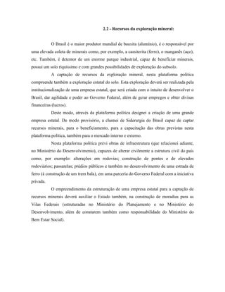 2.2 - Recursos da exploração mineral:


           O Brasil é o maior produtor mundial de bauxita (alumínio), é o responsável por
uma elevada coleta de minerais como, por exemplo, a cassiterita (ferro), o manganês (aço),
etc. Também, é detentor de um enorme parque industrial, capaz de beneficiar minerais,
possui um solo riquíssimo e com grandes possibilidades de exploração do subsolo.
           A captação de recursos da exploração mineral, nesta plataforma política
compreende também a exploração estatal do solo. Esta exploração deverá ser realizada pela
institucionalização de uma empresa estatal, que será criada com o intuito de desenvolver o
Brasil, dar agilidade e poder ao Governo Federal, além de gerar empregos e obter divisas
financeiras (lucros).
           Deste modo, através da plataforma política designei a criação de uma grande
empresa estatal. De modo provisório, a chamei de Siderurgia do Brasil capaz de captar
recursos minerais, para o beneficiamento, para a capacitação das obras previstas nesta
plataforma política, também para o mercado interno e externo.
           Nesta plataforma política previ obras de infraestrutura (que relacionei adiante,
no Ministério do Desenvolvimento), capazes de alterar civilmente a estrutura civil do país
como, por exemplo: alterações em rodovias; construção de pontes e de elevados
rodoviários; passarelas; prédios públicos e também no desenvolvimento de uma estrada de
ferro (à construção de um trem bala), em uma parceria do Governo Federal com a iniciativa
privada.
           O empreendimento da estruturação de uma empresa estatal para a captação de
recursos minerais deverá auxiliar o Estado também, na construção de moradias para as
Vilas Federais (estruturadas no Ministério do Planejamento e no Ministério do
Desenvolvimento, além de constarem também como responsabilidade do Ministério do
Bem Estar Social).
 