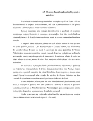 2.3 - Recursos da exploração animal (pecuária e
                                             petróleo):


            O petróleo é o objeto de um grande debate ideológico e político. Desde a década
da consolidação da empresa estatal Petrobrás, em 1950 o petróleo tornou-se um grande
mecanismo à estruturação do desenvolvimento econômico.
            Baseado na extração e na produção de combustível (a gasolina), este segmento
impulsionou o desenvolvimento, o consumo, a arrecadação e hoje há a possibilidade de
exportação (através da descoberta de uma imensa jazida no oceano, na camada chamada de
pré-sal).
            A empresa estatal Petrobrás garante um lucro de sete bilhões de reais por mês
aos cofres públicos, mais de 11,5% da arrecadação do Governo Federal, que atualmente é
de sessenta bilhões de reais (ao mês). A descoberta da jazida petrolífera do Oceano
Atlântico (em águas continentais) na camada chamada de pré-sal poderá trazer ao Brasil a
arrecadação, a curto prazo (no período de quatro anos) de mais sete bilhões de reais, por
mês e a longo prazo (no período de oito a doze anos) uma triplicação do valor arrecadado
atualmente.
            Os recursos da exploração animal (principalmente do óleo animal; o petróleo),
são responsáveis pela acumulação de divisas financeiras (lucros) ao país. Assim, é preciso
manter-mos o controle acionário da estatal Petrobrás, desenvolvermos a recém criada
estatal Petrosal (responsável pela extração do petróleo do Oceano Atlântico, na área
chamada de pré-sal) e ter-mos vistas ao enriquecimento do Estado do Brasil.
            O fator ambiental passa a gerar um sério empreendimento governamental; deste
modo, a utilização do petróleo deve estar combinada à redução da emissão de poluentes
(adiante desenvolvido no Ministério do Meio Ambiente) para que, assim possamos utilizar
os benefícios do petróleo sem causar uma degradação ambiental.
            Ainda, os recursos da exploração animal também são existentes na pecuária
(desenvolvidos adiante, no Ministério Agrícola e Pecuário).
 