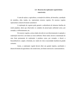 2.4 - Recursos da exploração vegetal (fontes
                                             renováveis):


           A cana de açúcar, a agricultura, a extração de celulose, da borracha, a produção
de remédios, chás, mudas, etc. representam recursos vegetais. Os recursos vegetais
representam o desenvolvimento sustentável.
           A exploração de vegetais pode garantir a subsistência de inúmeras famílias de
modo perpétuo, deste que observados os cuidados de preservação ambiental como, por
exemplo, o reflorestamento, etc.
           Os recursos vegetais, acima citados deverão ter um direcionamento à captação e
exploração renovável, sem danos ao meio ambiente. Deste modo, haverá a manutenção de
uma fonte permanente de exploração à produtos como, por exemplo, o álcool, o
biocombustível, o papel, a borracha, etc. tendo em vista a necessidade imediata de grande
consumo.
           Assim, a exploração vegetal deverá obter um grande impulso, auxiliando o
desenvolvimento da agricultura e do extrativismo, em fontes renováveis e autosustentáves.
 