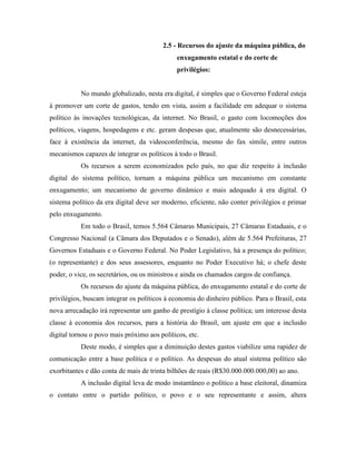2.5 - Recursos do ajuste da máquina pública, do
                                              enxugamento estatal e do corte de
                                              privilégios:


           No mundo globalizado, nesta era digital, é simples que o Governo Federal esteja
à promover um corte de gastos, tendo em vista, assim a facilidade em adequar o sistema
político às inovações tecnológicas, da internet. No Brasil, o gasto com locomoções dos
políticos, viagens, hospedagens e etc. geram despesas que, atualmente são desnecessárias,
face à existência da internet, da videoconferência, mesmo do fax símile, entre outros
mecanismos capazes de integrar os políticos à todo o Brasil.
           Os recursos a serem economizados pelo país, no que diz respeito à inclusão
digital do sistema político, tornam a máquina pública um mecanismo em constante
enxugamento; um mecanismo de governo dinâmico e mais adequado à era digital. O
sistema político da era digital deve ser moderno, eficiente, não conter privilégios e primar
pelo enxugamento.
           Em todo o Brasil, temos 5.564 Câmaras Municipais, 27 Câmaras Estaduais, e o
Congresso Nacional (a Câmara dos Deputados e o Senado), além de 5.564 Prefeituras, 27
Governos Estaduais e o Governo Federal. No Poder Legislativo, há a presença do político;
(o representante) e dos seus assessores, enquanto no Poder Executivo há; o chefe deste
poder, o vice, os secretários, ou os ministros e ainda os chamados cargos de confiança.
           Os recursos do ajuste da máquina pública, do enxugamento estatal e do corte de
privilégios, buscam integrar os políticos à economia do dinheiro público. Para o Brasil, esta
nova arrecadação irá representar um ganho de prestígio à classe política; um interesse desta
classe à economia dos recursos, para a história do Brasil, um ajuste em que a inclusão
digital tornou o povo mais próximo aos políticos, etc.
           Deste modo, é simples que a diminuição destes gastos viabilize uma rapidez de
comunicação entre a base política e o político. As despesas do atual sistema político são
exorbitantes e dão conta de mais de trinta bilhões de reais (R$30.000.000.000,00) ao ano.
           A inclusão digital leva de modo instantâneo o político a base eleitoral, dinamiza
o contato entre o partido político, o povo e o seu representante e assim, altera
 