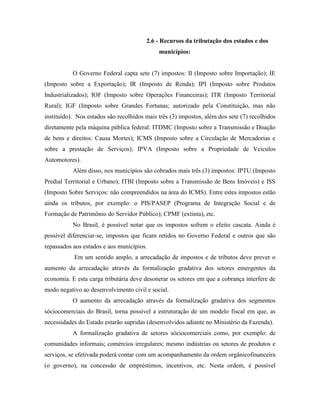2.6 - Recursos da tributação dos estados e dos
                                             municípios:


           O Governo Federal capta sete (7) impostos: II (Imposto sobre Importação); IE
(Imposto sobre a Exportação); IR (Imposto de Renda); IPI (Imposto sobre Produtos
Industrializados); IOF (Imposto sobre Operações Financeiras); ITR (Imposto Territorial
Rural); IGF (Imposto sobre Grandes Fortunas; autorizado pela Constituição, mas não
instituído). Nos estados são recolhidos mais três (3) impostos, além dos sete (7) recolhidos
diretamente pela máquina pública federal: ITDMC (Imposto sobre a Transmissão e Doação
de bens e direitos: Causa Mortes); ICMS (Imposto sobre a Circulação de Mercadorias e
sobre a prestação de Serviços); IPVA (Imposto sobre a Propriedade de Veículos
Automotores).
           Além disso, nos municípios são cobrados mais três (3) impostos: IPTU (Imposto
Predial Territorial e Urbano); ITBI (Imposto sobre a Transmissão de Bens Imóveis) e ISS
(Imposto Sobre Serviços: não compreendidos na área do ICMS). Entre estes impostos estão
ainda os tributos, por exemplo: o PIS/PASEP (Programa de Integração Social e de
Formação de Patrimônio do Servidor Público); CPMF (extinta), etc.
           No Brasil, é possível notar que os impostos sofrem o efeito cascata. Ainda é
possível diferenciar-se, impostos que ficam retidos no Governo Federal e outros que são
repassados aos estados e aos municípios.
           Em um sentido amplo, a arrecadação de impostos e de tributos deve prever o
aumento da arrecadação através da formalização gradativa dos setores emergentes da
economia. E esta carga tributária deve desonerar os setores em que a cobrança interfere de
modo negativo ao desenvolvimento civil e social.
           O aumento da arrecadação através da formalização gradativa dos segmentos
sóciocomerciais do Brasil, torna possível a estruturação de um modelo fiscal em que, as
necessidades do Estado estarão supridas (desenvolvidos adiante no Ministério da Fazenda).
           A formalização gradativa de setores sóciocomerciais como, por exemplo: de
comunidades informais; comércios irregulares; mesmo indústrias ou setores de produtos e
serviços, se efetivada poderá contar com um acompanhamento da ordem orgânicofinanceira
(o governo), na concessão de empréstimos, incentivos, etc. Nesta ordem, é possível
 