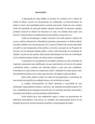 Apresentação:


           A participação de cada cidadão no processo de evolução civil e cultural do
Estado do Brasil, envolve um discernimento de colaboração; ao desenvolvimento do
próprio civismo e da consolidação política existente nesta nação. Tendo em vista o próprio
caráter de capacidade, de cada qual cidadão; enquanto interessado em relacionar a própria
condição sóciocivil ao objetivo de relacionar-se à vida e ao cotidiano desta nação, será
possível o interesse deste ao estabelecimento de uma política, um governo, etc.
           Tendo em consideração o próprio raciocínio e de modo peculiar o objetivo de
exercer o direito a democracia, a liberdade de expressão e pensamento e ao âmbito cultural:
buscando colaborar com uma prospecção civil, é possível elaborar (de maneira individual)
um perfil ou uma transposição textual política; em teoria à execução de um Programa de
Governo, em um almejado mandato político. Assim, estará discernido um cronograma de
trabalho: em prol de uma questão objetivamente determinadora do futuro da consolidação
civil e cultural do próprio Estado e da vida de todos os concidadãos.
           A prospecção de uma plataforma de trabalho concentra em toda a liberdade de
expressão e pensamento uma solidificação: em que, anteriormente ao exercício do mandato
a plataforma estará a conduzir uma ideologia política e neste caso uma candidatura.
Consolidar-se-á, deste modo um compromisso moral e intelectual da minha pessoa, autor
desta plataforma política com os ideais aqui descritos e divulgados à pátria do Brasil.
           Deste modo, poderei cumprir um caráter de prosseguimento a estruturação de
uma direção teoricopolítica na condução do país e de sua história no tempo.
           A condição historicopolítica do Brasil demonstra a necessidade de uma
estruturação organicopolítica dinâmica, eficiente e que mantenha uma política popular. Por
isto, a implantação de um programa de governo deve ser analisada, discutida, questionada e
discernida como âmbito a um direcionamento políticocultural.
           Nossa história deve estar amplamente segura e manter um procedimento de
elaboração teoricopolítica. Será preciso, ao candidato uma demonstração através de um
programa de governo, do direcionamento da política e da perpetuação do estado.
 
