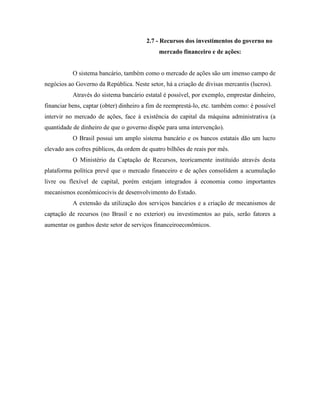 2.7 - Recursos dos investimentos do governo no
                                             mercado financeiro e de ações:


           O sistema bancário, também como o mercado de ações são um imenso campo de
negócios ao Governo da República. Neste setor, há a criação de divisas mercantis (lucros).
           Através do sistema bancário estatal é possível, por exemplo, emprestar dinheiro,
financiar bens, captar (obter) dinheiro a fim de reemprestá-lo, etc. também como: é possível
intervir no mercado de ações, face à existência do capital da máquina administrativa (a
quantidade de dinheiro de que o governo dispõe para uma intervenção).
           O Brasil possui um amplo sistema bancário e os bancos estatais dão um lucro
elevado aos cofres públicos, da ordem de quatro bilhões de reais por mês.
           O Ministério da Captação de Recursos, teoricamente instituído através desta
plataforma política prevê que o mercado financeiro e de ações consolidem a acumulação
livre ou flexível de capital, porém estejam integrados à economia como importantes
mecanismos econômicocivis de desenvolvimento do Estado.
           A extensão da utilização dos serviços bancários e a criação de mecanismos de
captação de recursos (no Brasil e no exterior) ou investimentos ao país, serão fatores a
aumentar os ganhos deste setor de serviços financeiroeconômicos.
 
