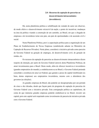 2.8 - Recursos da captação de parcerias ao
                                              desenvolvimento intraeconômico
                                              (investidores):


           Há, nesta plataforma política a solidificação da vontade do autor em observar,
de modo efetivo o desenvolvimento sóciocivil da nação, a ponto de incentivar, mudanças
na área da política visando a construção de um caminho, ao Brasil, em que a chegada de
empresas e de investidores torne este país, um país de oportunidades e de ascensão civil e
social.
           Nesta Plataforma Política, previ a capacitação política para a organização de um
Plano de Estabelecimento de Novas Empresas (estabelecido adiante no Ministério da
Captação de Recursos Privados). Neste plano, considerei a iniciativa privada como parceira
do Governo Federal na geração de empregos, de desenvolvimento civil, de geração de
rendas, etc.
           Os recursos da captação de parcerias ao desenvolvimento intraeconômico dizem
respeito da intenção, por parte do Governo Federal (através desta Plataforma Política), de
atrair investimentos para o Brasil. Deste modo, além de oferecer incentivos à investidores
(grandes empresários do mundo), a estabelecerem-se no Brasil, o Governo Federal pretende
consolidar a existência de uma Lei Federal, que garante a posse do capital imobilizado (os
bens, destas empresas) aos empresários investidores, mesmo com a alternância dos
governos (as eleições).
           As grandes empresas do Brasil, não poderão ser desapropriadas por um período
de cinco a dez décadas, desde que façam parte do programa de captação de parcerias do
Governo Federal com a iniciativa privada. Esta consignação política ao capitalismo, dá
conta de que inúmeras grandes empresas poderão estabelecer-se no Brasil, investir um
capital, pois este capital será respeitado como investimento de parceria da iniciativa privada
com o Governo Federal.
 
