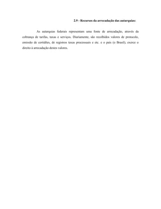 2.9 - Recursos da arrecadação das autarquias:


           As autarquias federais representam uma fonte de arrecadação, através da
cobrança de tarifas, taxas e serviços. Diariamente, são recolhidos valores de protocolo,
emissão de certidões, de registros taxas processuais e etc. e o país (o Brasil), exerce o
direito à arrecadação destes valores.
 