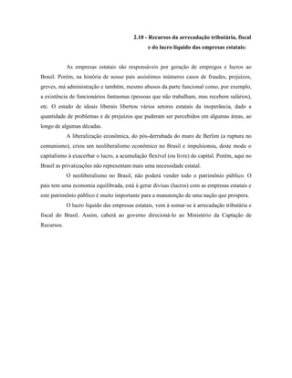 2.10 - Recursos da arrecadação tributária, fiscal
                                               e do lucro líquido das empresas estatais:


            As empresas estatais são responsáveis por geração de empregos e lucros ao
Brasil. Porém, na história de nosso país assistimos inúmeros casos de fraudes, prejuízos,
greves, má administração e também, mesmo abusos da parte funcional como, por exemplo,
a existência de funcionários fantasmas (pessoas que não trabalham, mas recebem salários),
etc. O estado de ideais liberais libertou vários setores estatais da inoperância, dado a
quantidade de problemas e de prejuízos que puderam ser percebidos em algumas áreas, ao
longo de algumas décadas.
            A liberalização econômica, do pós-derrubada do muro de Berlim (a ruptura no
comunismo), criou um neoliberalismo econômico no Brasil e impulsionou, deste modo o
capitalismo à exacerbar o lucro, a acumulação flexível (ou livre) do capital. Porém, aqui no
Brasil as privatizações não representam mais uma necessidade estatal.
            O neoliberalismo no Brasil, não poderá vender todo o patrimônio público. O
pais tem uma economia equilibrada, está à gerar divisas (lucros) com as empresas estatais e
este patrimônio público é muito importante para a manutenção de uma nação que prospera.
            O lucro líquido das empresas estatais, vem à somar-se à arrecadação tributária e
fiscal do Brasil. Assim, caberá ao governo direcioná-lo ao Ministério da Captação de
Recursos.
 